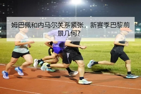 姆巴佩和内马尔关系紧张，新赛季巴黎前景几何？